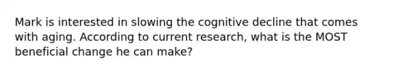 Mark is interested in slowing the cognitive decline that comes with aging. According to current research, what is the MOST beneficial change he can make?