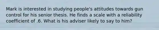 Mark is interested in studying people's attitudes towards gun control for his senior thesis. He finds a scale with a reliability coefficient of .6. What is his adviser likely to say to him?