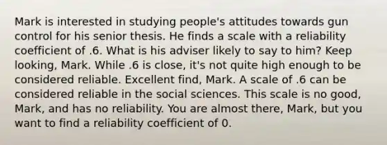 Mark is interested in studying people's attitudes towards gun control for his senior thesis. He finds a scale with a reliability coefficient of .6. What is his adviser likely to say to him? Keep looking, Mark. While .6 is close, it's not quite high enough to be considered reliable. Excellent find, Mark. A scale of .6 can be considered reliable in the social sciences. This scale is no good, Mark, and has no reliability. You are almost there, Mark, but you want to find a reliability coefficient of 0.