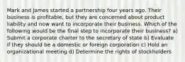 Mark and James started a partnership four years ago. Their business is profitable, but they are concerned about product liability and now want to incorporate their business. Which of the following would be the final step to incorporate their business? a) Submit a corporate charter to the secretary of state b) Evaluate if they should be a domestic or foreign corporation c) Hold an organizational meeting d) Determine the rights of stockholders