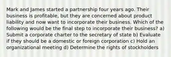 Mark and James started a partnership four years ago. Their business is profitable, but they are concerned about product liability and now want to incorporate their business. Which of the following would be the final step to incorporate their business? a) Submit a corporate charter to the secretary of state b) Evaluate if they should be a domestic or foreign corporation c) Hold an organizational meeting d) Determine the rights of stockholders