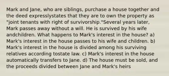 Mark and Jane, who are siblings, purchase a house together and the deed expresslystates that they are to own the property as "joint tenants with right of survivorship."Several years later, Mark passes away without a will. He is survived by his wife andchildren. What happens to Mark's interest in the house? a) Mark's interest in the house passes to his wife and children. b) Mark's interest in the house is divided among his surviving relatives according tostate law. c) Mark's interest in the house automatically transfers to Jane. d) The house must be sold, and the proceeds divided between Jane and Mark's heirs