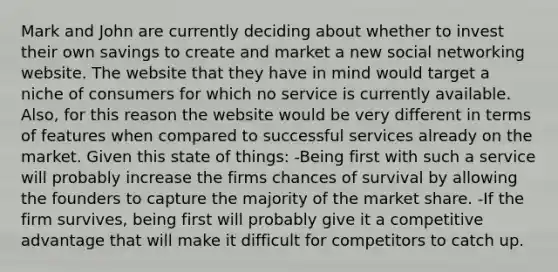 Mark and John are currently deciding about whether to invest their own savings to create and market a new social networking website. The website that they have in mind would target a niche of consumers for which no service is currently available. Also, for this reason the website would be very different in terms of features when compared to successful services already on the market. Given this state of things: -Being first with such a service will probably increase the firms chances of survival by allowing the founders to capture the majority of the market share. -If the firm survives, being first will probably give it a competitive advantage that will make it difficult for competitors to catch up.