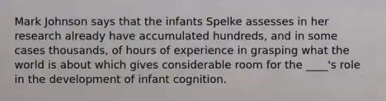 Mark Johnson says that the infants Spelke assesses in her research already have accumulated hundreds, and in some cases thousands, of hours of experience in grasping what the world is about which gives considerable room for the ____'s role in the development of infant cognition.