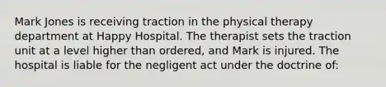 Mark Jones is receiving traction in the physical therapy department at Happy Hospital. The therapist sets the traction unit at a level higher than ordered, and Mark is injured. The hospital is liable for the negligent act under the doctrine of: