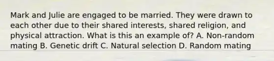 Mark and Julie are engaged to be married. They were drawn to each other due to their shared interests, shared religion, and physical attraction. What is this an example of? A. Non-random mating B. Genetic drift C. Natural selection D. Random mating