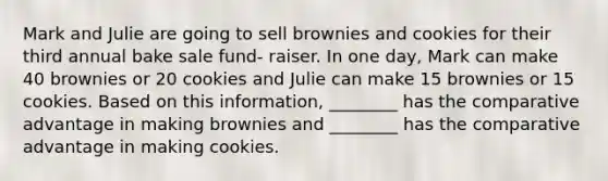 Mark and Julie are going to sell brownies and cookies for their third annual bake sale fund- raiser. In one day, Mark can make 40 brownies or 20 cookies and Julie can make 15 brownies or 15 cookies. Based on this information, ________ has the comparative advantage in making brownies and ________ has the comparative advantage in making cookies.