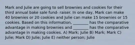 Mark and Julie are going to sell brownies and cookies for their third annual bake sale fund- raiser. In one day, Mark can make 40 brownies or 20 cookies and Julie can make 15 brownies or 15 cookies. Based on this information, ________ has the comparative advantage in making brownies and ________ has the comparative advantage in making cookies. A) Mark; Julie B) Mark; Mark C) Julie; Mark D) Julie; Julie E) neither person; Julie