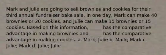 Mark and Julie are going to sell brownies and cookies for their third annual fundraiser bake sale. In one day, Mark can make 40 brownies or 20 cookies, and Julie can make 15 brownies or 15 cookies. Based on this information, _____ has the comparative advantage in making brownies and _____ has the comparative advantage in making cookies. a. Mark; Julie b. Mark; Mark c. Julie; Mark d. Julie; Julie