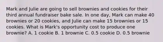 Mark and Julie are going to sell brownies and cookies for their third annual fundraiser bake sale. In one day, Mark can make 40 brownies or 20 cookies, and Julie can make 15 brownies or 15 cookies. What is Mark's opportunity cost to produce one brownie? A. 1 cookie B. 1 brownie C. 0.5 cookie D. 0.5 brownie