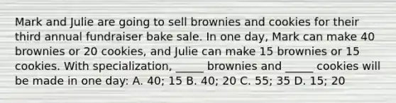 Mark and Julie are going to sell brownies and cookies for their third annual fundraiser bake sale. In one day, Mark can make 40 brownies or 20 cookies, and Julie can make 15 brownies or 15 cookies. With specialization, _____ brownies and _____ cookies will be made in one day: A. 40; 15 B. 40; 20 C. 55; 35 D. 15; 20