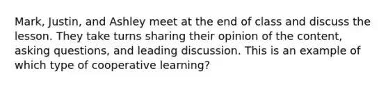 Mark, Justin, and Ashley meet at the end of class and discuss the lesson. They take turns sharing their opinion of the content, asking questions, and leading discussion. This is an example of which type of cooperative learning?