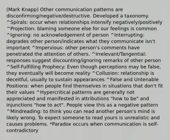 (Mark Knapp) Other communication patterns are disconfirming/negative/destructive. Developed a taxonomy. ^Spirals: occur when relationships intensify negatively/positively ^Projection: blaming someone else for our feelings is common ^Ignoring: no acknowledgement of person ^Interrupting: degrades other person/indicates what they communicate isn't important ^Impervious: other person's comments have penetrated the attention of others. ^Irrelevant/Tangential: responses suggest discounting/ignoring remarks of other person ^Self-Fulfilling Prophecy: Even though perceptions may be false, they eventually will become reality ^Collusion: relationship is deceitful, usually to sustain appearances ^False and Untenable Positions: when people find themselves in situations that don't fit their values ^Hypercritical patterns are generally not appreciated and manifested in attributions "how to be" and injunctions "how to act". People view this as a negative pattern ^Mindreading: to think you can read another person's mind is likely wrong. To expect someone to read yours is unrealistic and causes problems. *Paradox occurs when communication is self-contradictory