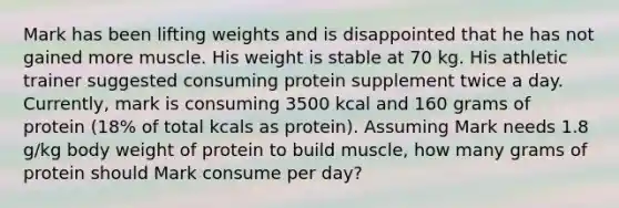 Mark has been lifting weights and is disappointed that he has not gained more muscle. His weight is stable at 70 kg. His athletic trainer suggested consuming protein supplement twice a day. Currently, mark is consuming 3500 kcal and 160 grams of protein (18% of total kcals as protein). Assuming Mark needs 1.8 g/kg body weight of protein to build muscle, how many grams of protein should Mark consume per day?