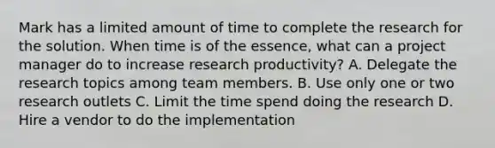 Mark has a limited amount of time to complete the research for the solution. When time is of the essence, what can a project manager do to increase research productivity? A. Delegate the research topics among team members. B. Use only one or two research outlets C. Limit the time spend doing the research D. Hire a vendor to do the implementation