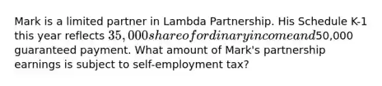 Mark is a limited partner in Lambda Partnership. His Schedule K-1 this year reflects 35,000 share of ordinary income and50,000 guaranteed payment. What amount of Mark's partnership earnings is subject to self-employment tax?