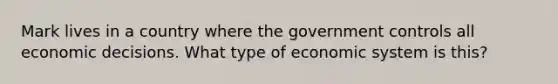 Mark lives in a country where the government controls all economic decisions. What type of economic system is this?