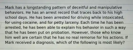 Mark has a longstanding pattern of deceitful and manipulative behaviors. He has an arrest record that traces back to his high school days. He has been arrested for driving while intoxicated, for using cocaine, and for petty larceny. Each time he has been arrested, he has been able to explain his behavior in such a way that he has been put on probation. However, those who know him well are certain that he has no real remorse for his actions. If Mark received a diagnosis, which of the following is most likely?