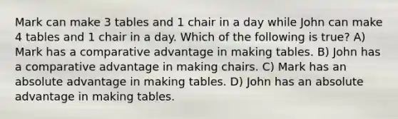 Mark can make 3 tables and 1 chair in a day while John can make 4 tables and 1 chair in a day. Which of the following is true? A) Mark has a comparative advantage in making tables. B) John has a comparative advantage in making chairs. C) Mark has an absolute advantage in making tables. D) John has an absolute advantage in making tables.