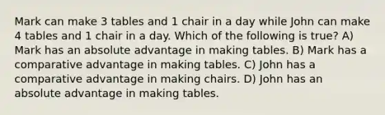 Mark can make 3 tables and 1 chair in a day while John can make 4 tables and 1 chair in a day. Which of the following is true? A) Mark has an absolute advantage in making tables. B) Mark has a comparative advantage in making tables. C) John has a comparative advantage in making chairs. D) John has an absolute advantage in making tables.