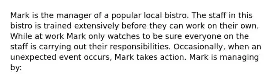 Mark is the manager of a popular local bistro. The staff in this bistro is trained extensively before they can work on their own. While at work Mark only watches to be sure everyone on the staff is carrying out their responsibilities. Occasionally, when an unexpected event occurs, Mark takes action. Mark is managing by: