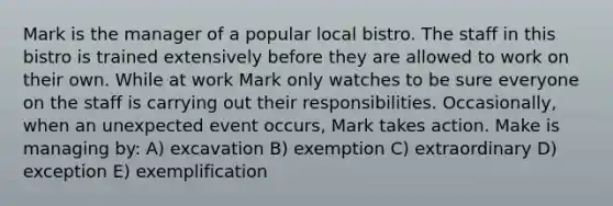 Mark is the manager of a popular local bistro. The staff in this bistro is trained extensively before they are allowed to work on their own. While at work Mark only watches to be sure everyone on the staff is carrying out their responsibilities. Occasionally, when an unexpected event occurs, Mark takes action. Make is managing by: A) excavation B) exemption C) extraordinary D) exception E) exemplification