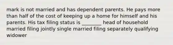 mark is not married and has dependent parents. He pays more than half of the cost of keeping up a home for himself and his parents. His tax filing status is ________ head of household married filing jointly single married filing separately qualifying widower