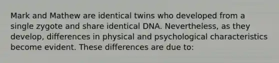 Mark and Mathew are identical twins who developed from a single zygote and share identical DNA. Nevertheless, as they develop, differences in physical and psychological characteristics become evident. These differences are due to: