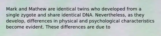 Mark and Mathew are identical twins who developed from a single zygote and share identical DNA. Nevertheless, as they develop, differences in physical and psychological characteristics become evident. These differences are due to