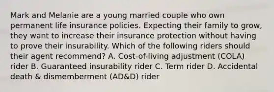 Mark and Melanie are a young married couple who own permanent life insurance policies. Expecting their family to grow, they want to increase their insurance protection without having to prove their insurability. Which of the following riders should their agent recommend? A. Cost-of-living adjustment (COLA) rider B. Guaranteed insurability rider C. Term rider D. Accidental death & dismemberment (AD&D) rider