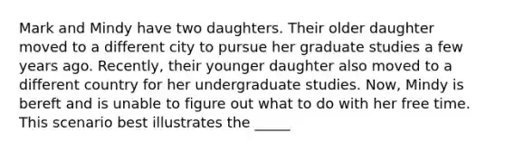 Mark and Mindy have two daughters. Their older daughter moved to a different city to pursue her graduate studies a few years ago. Recently, their younger daughter also moved to a different country for her undergraduate studies. Now, Mindy is bereft and is unable to figure out what to do with her free time. This scenario best illustrates the _____