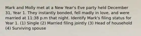 Mark and Molly met at a New Year's Eve party held December 31, Year 1. They instantly bonded, fell madly in love, and were married at 11:38 p.m that night. Identify Mark's filing status for Year 1. (1) Single (2) Married filing jointly (3) Head of household (4) Surviving spouse