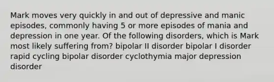 Mark moves very quickly in and out of depressive and manic episodes, commonly having 5 or more episodes of mania and depression in one year. Of the following disorders, which is Mark most likely suffering from? bipolar II disorder bipolar I disorder rapid cycling bipolar disorder cyclothymia major depression disorder