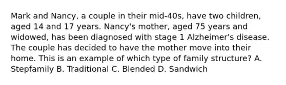 Mark and Nancy, a couple in their mid-40s, have two children, aged 14 and 17 years. Nancy's mother, aged 75 years and widowed, has been diagnosed with stage 1 Alzheimer's disease. The couple has decided to have the mother move into their home. This is an example of which type of family structure? A. Stepfamily B. Traditional C. Blended D. Sandwich