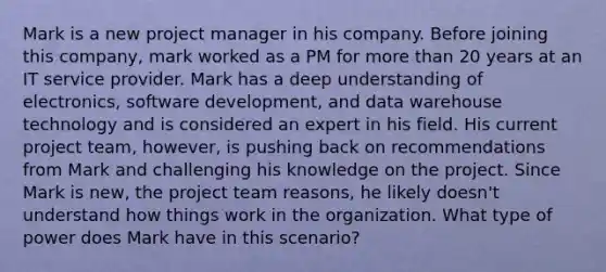 Mark is a new project manager in his company. Before joining this company, mark worked as a PM for more than 20 years at an IT service provider. Mark has a deep understanding of electronics, software development, and data warehouse technology and is considered an expert in his field. His current project team, however, is pushing back on recommendations from Mark and challenging his knowledge on the project. Since Mark is new, the project team reasons, he likely doesn't understand how things work in the organization. What type of power does Mark have in this scenario?