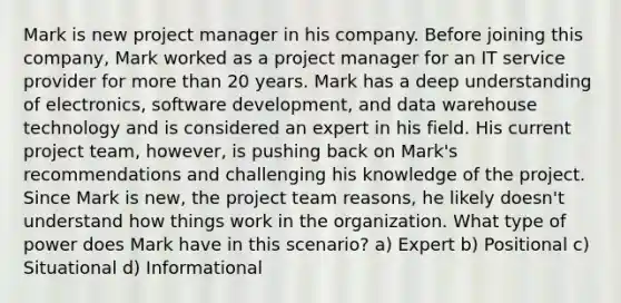 Mark is new project manager in his company. Before joining this company, Mark worked as a project manager for an IT service provider for more than 20 years. Mark has a deep understanding of electronics, software development, and data warehouse technology and is considered an expert in his field. His current project team, however, is pushing back on Mark's recommendations and challenging his knowledge of the project. Since Mark is new, the project team reasons, he likely doesn't understand how things work in the organization. What type of power does Mark have in this scenario? a) Expert b) Positional c) Situational d) Informational