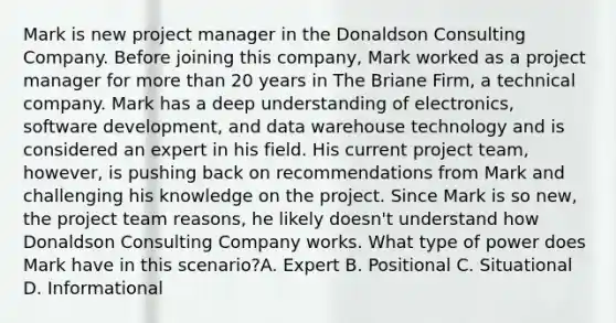 Mark is new project manager in the Donaldson Consulting Company. Before joining this company, Mark worked as a project manager for more than 20 years in The Briane Firm, a technical company. Mark has a deep understanding of electronics, software development, and data warehouse technology and is considered an expert in his field. His current project team, however, is pushing back on recommendations from Mark and challenging his knowledge on the project. Since Mark is so new, the project team reasons, he likely doesn't understand how Donaldson Consulting Company works. What type of power does Mark have in this scenario?A. Expert B. Positional C. Situational D. Informational