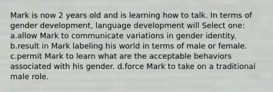 Mark is now 2 years old and is learning how to talk. In terms of gender development, language development will Select one: a.allow Mark to communicate variations in gender identity. b.result in Mark labeling his world in terms of male or female. c.permit Mark to learn what are the acceptable behaviors associated with his gender. d.force Mark to take on a traditional male role.