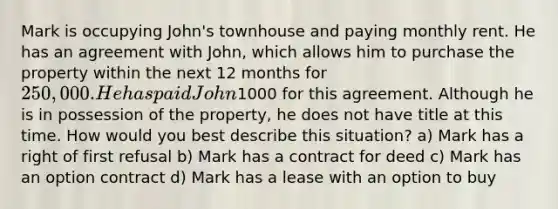 Mark is occupying John's townhouse and paying monthly rent. He has an agreement with John, which allows him to purchase the property within the next 12 months for 250,000. He has paid John1000 for this agreement. Although he is in possession of the property, he does not have title at this time. How would you best describe this situation? a) Mark has a right of first refusal b) Mark has a contract for deed c) Mark has an option contract d) Mark has a lease with an option to buy