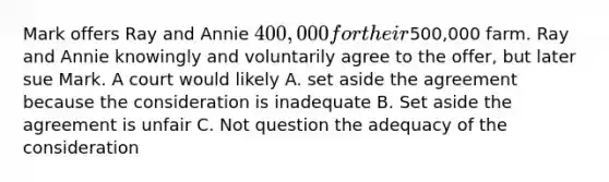 Mark offers Ray and Annie 400,000 for their500,000 farm. Ray and Annie knowingly and voluntarily agree to the offer, but later sue Mark. A court would likely A. set aside the agreement because the consideration is inadequate B. Set aside the agreement is unfair C. Not question the adequacy of the consideration