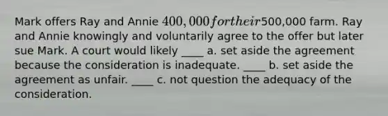 Mark offers Ray and Annie 400,000 for their500,000 farm. Ray and Annie knowingly and voluntarily agree to the offer but later sue Mark. A court would likely ____ a. set aside the agreement because the consideration is inadequate. ____ b. set aside the agreement as unfair. ____ c. not question the adequacy of the consideration.