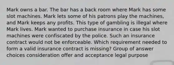 Mark owns a bar. The bar has a back room where Mark has some slot machines. Mark lets some of his patrons play the machines, and Mark keeps any profits. This type of gambling is illegal where Mark lives. Mark wanted to purchase insurance in case his slot machines were confiscated by the police. Such an insurance contract would not be enforceable. Which requirement needed to form a valid insurance contract is missing? Group of answer choices consideration offer and acceptance legal purpose