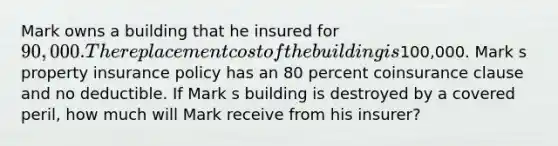 Mark owns a building that he insured for 90,000. The replacement cost of the building is100,000. Mark s property insurance policy has an 80 percent coinsurance clause and no deductible. If Mark s building is destroyed by a covered peril, how much will Mark receive from his insurer?