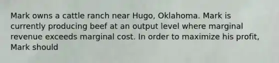 Mark owns a cattle ranch near Hugo, Oklahoma. Mark is currently producing beef at an output level where marginal revenue exceeds marginal cost. In order to maximize his profit, Mark should