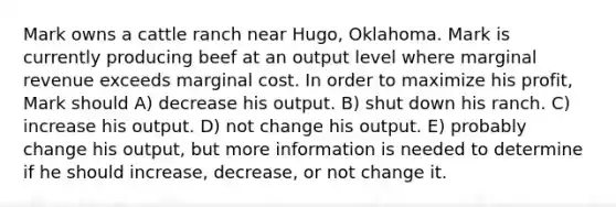 Mark owns a cattle ranch near Hugo, Oklahoma. Mark is currently producing beef at an output level where marginal revenue exceeds marginal cost. In order to maximize his profit, Mark should A) decrease his output. B) shut down his ranch. C) increase his output. D) not change his output. E) probably change his output, but more information is needed to determine if he should increase, decrease, or not change it.