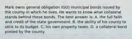 Mark owns general obligation (GO) municipal bonds issued by the county in which he lives. He wants to know what collateral stands behind these bonds. The best answer is: A. the full faith and credit of the state government. B. the ability of his county to stick to its budget. C. his own property taxes. D. a collateral bond posted by the county.