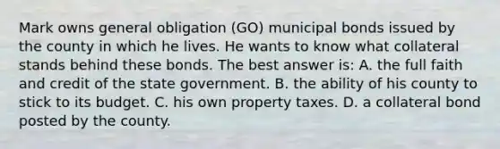 Mark owns general obligation (GO) municipal bonds issued by the county in which he lives. He wants to know what collateral stands behind these bonds. The best answer is: A. the full faith and credit of the state government. B. the ability of his county to stick to its budget. C. his own property taxes. D. a collateral bond posted by the county.