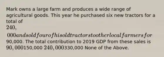 Mark owns a large farm and produces a wide range of agricultural goods. This year he purchased six new tractors for a total of 240,000 and sold four of his old tractors to other local farmers for90,000. The total contribution to 2019 GDP from these sales is 90,000150,000 240,000330,000 None of the Above.