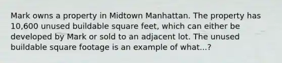 Mark owns a property in Midtown Manhattan. The property has 10,600 unused buildable square feet, which can either be developed by Mark or sold to an adjacent lot. The unused buildable square footage is an example of what...?