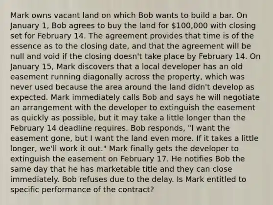 Mark owns vacant land on which Bob wants to build a bar. On January 1, Bob agrees to buy the land for 100,000 with closing set for February 14. The agreement provides that time is of the essence as to the closing date, and that the agreement will be null and void if the closing doesn't take place by February 14. On January 15, Mark discovers that a local developer has an old easement running diagonally across the property, which was never used because the area around the land didn't develop as expected. Mark immediately calls Bob and says he will negotiate an arrangement with the developer to extinguish the easement as quickly as possible, but it may take a little longer than the February 14 deadline requires. Bob responds, "I want the easement gone, but I want the land even more. If it takes a little longer, we'll work it out." Mark finally gets the developer to extinguish the easement on February 17. He notifies Bob the same day that he has marketable title and they can close immediately. Bob refuses due to the delay. Is Mark entitled to specific performance of the contract?